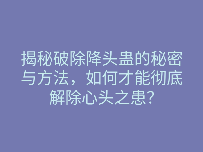 揭秘破除降头蛊的秘密与方法，如何才能彻底解除心头之患？