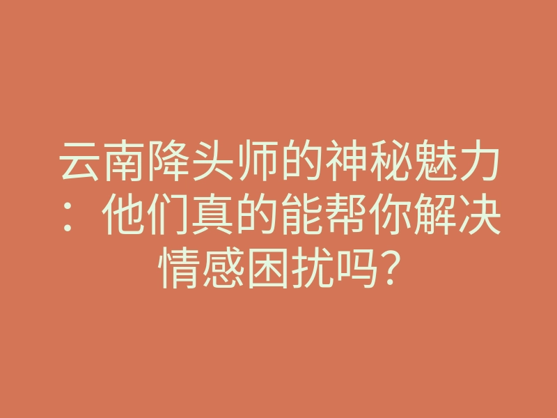 云南降头师的神秘魅力：他们真的能帮你解决情感困扰吗？