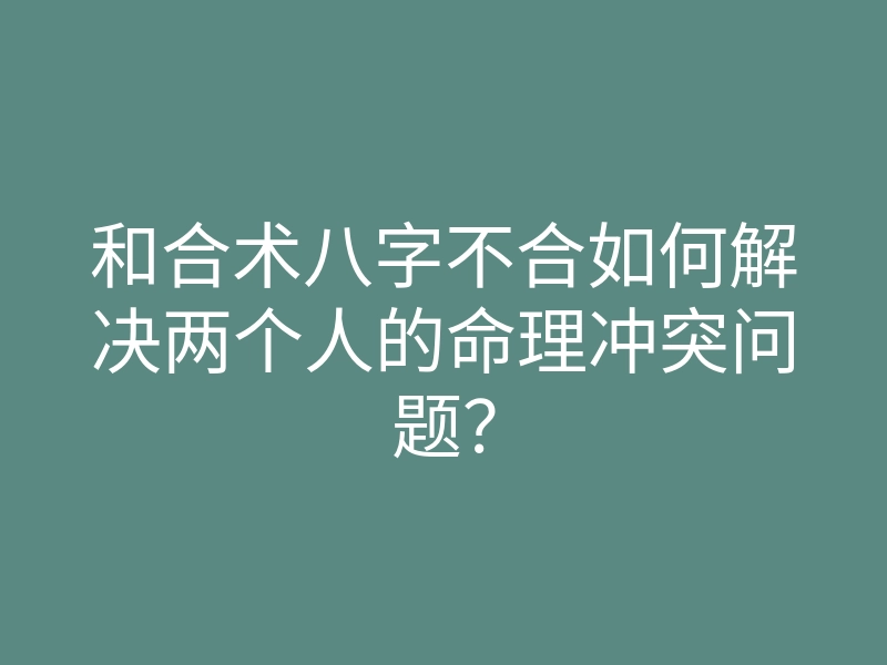 和合术八字不合如何解决两个人的命理冲突问题?