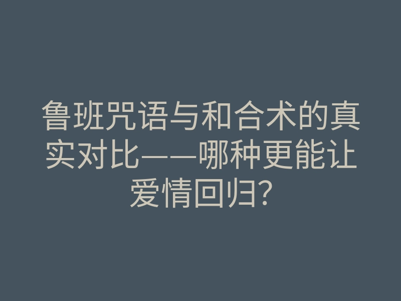 鲁班咒语与和合术的真实对比——哪种更能让爱情回归?