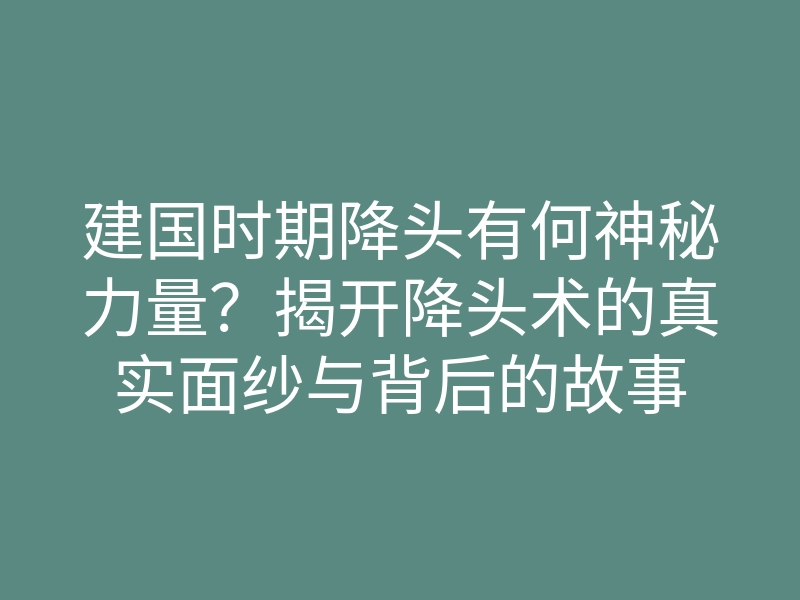 建国时期降头有何神秘力量?揭开降头术的真实面纱与背后的故事