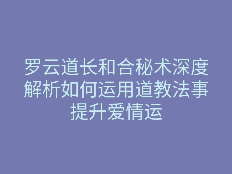 罗云道长和合秘术深度解析如何运用道教法事提升爱情运