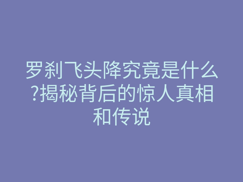 罗刹飞头降究竟是什么?揭秘背后的惊人真相和传说