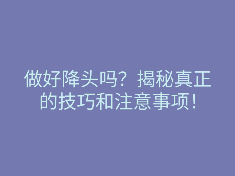 做好降头吗?揭秘真正的技巧和注意事项!