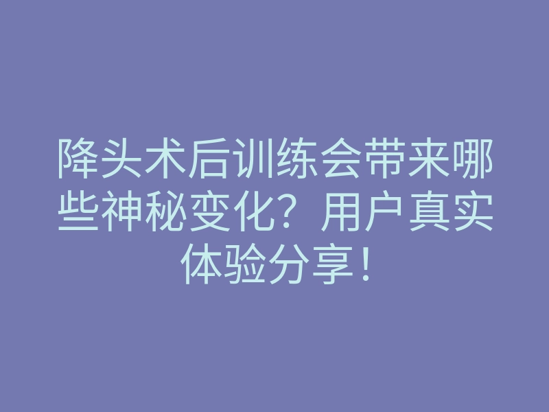 降头术后训练会带来哪些神秘变化?用户真实体验分享!