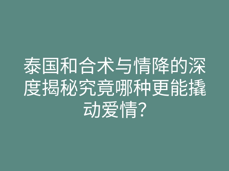 泰国和合术与情降的深度揭秘究竟哪种更能撬动爱情?