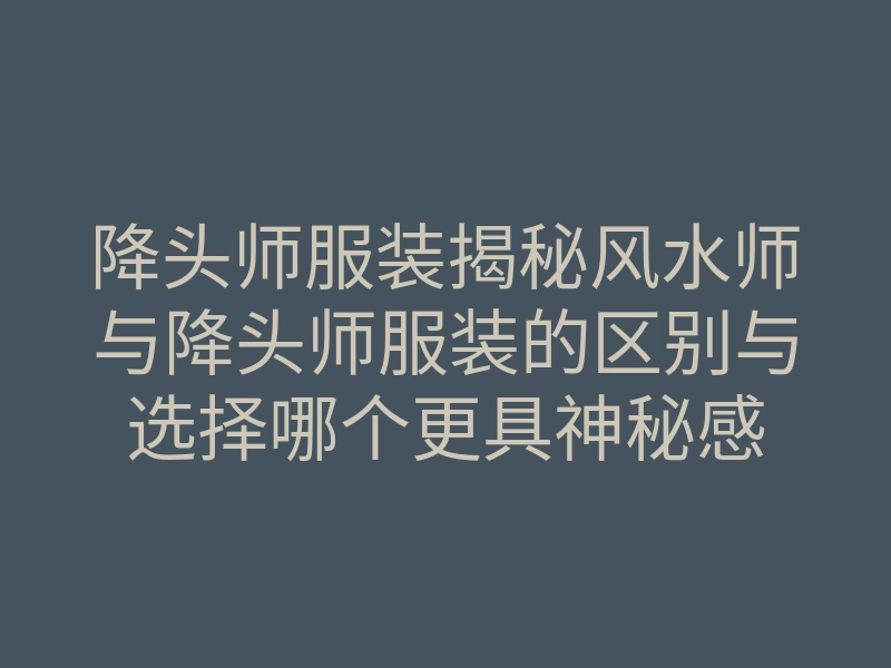 降头师服装揭秘风水师与降头师服装的区别与选择哪个更具神秘感