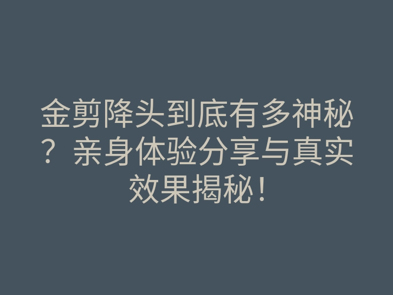 金剪降头到底有多神秘？亲身体验分享与真实效果揭秘！