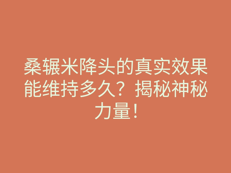 桑辗米降头的真实效果能维持多久?揭秘神秘力量!