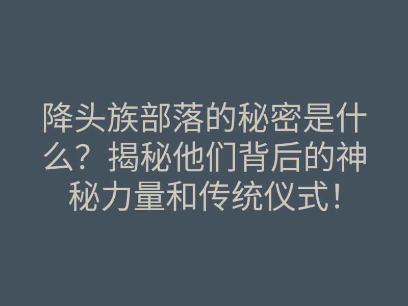 降头族部落的秘密是什么？揭秘他们背后的神秘力量和传统仪式！