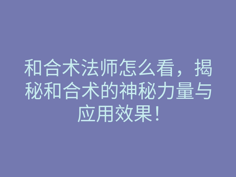 和合术法师怎么看,揭秘和合术的神秘力量与应用效果!