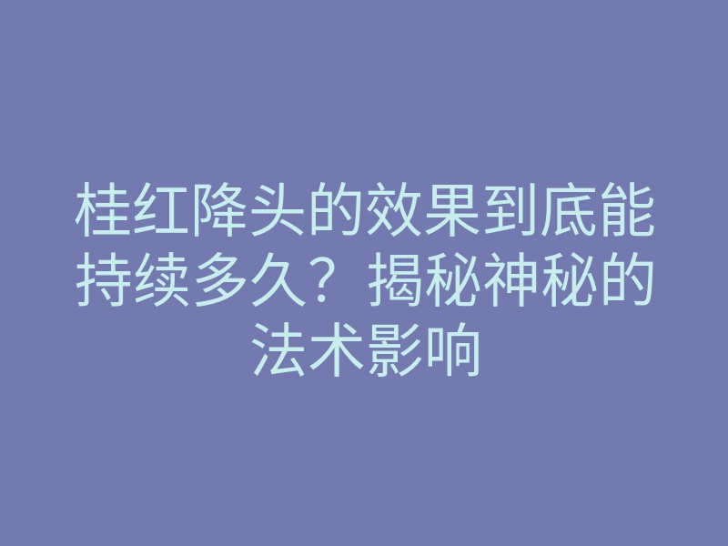 桂红降头的效果到底能持续多久?揭秘神秘的法术影响