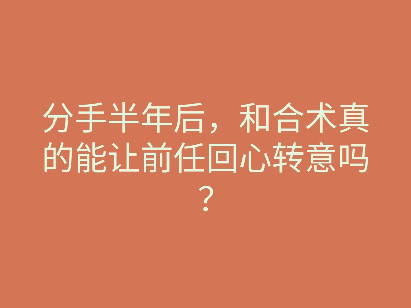 分手半年后,和合术真的能让前任回心转意吗?