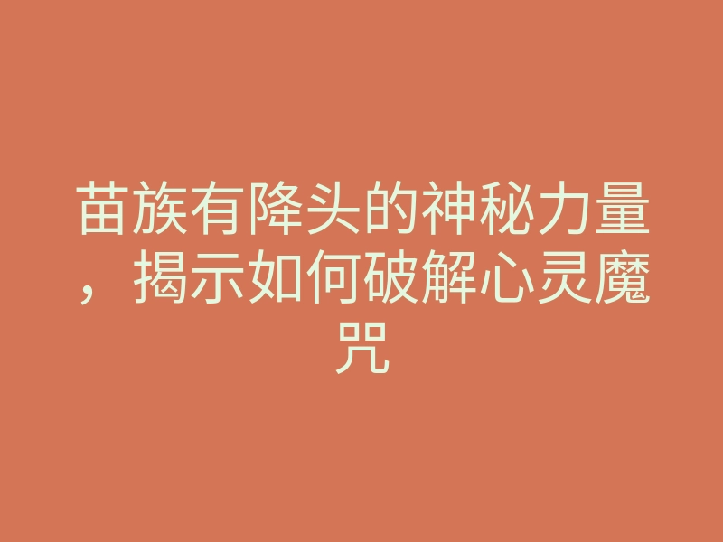 苗族有降头的神秘力量,揭示如何破解心灵魔咒