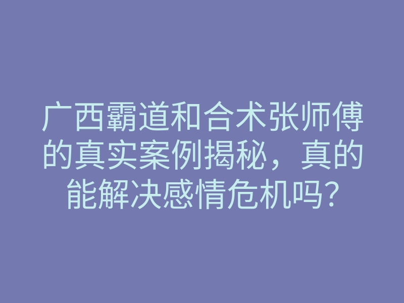 广西霸道和合术张师傅的真实案例揭秘,真的能解决感情危机吗?