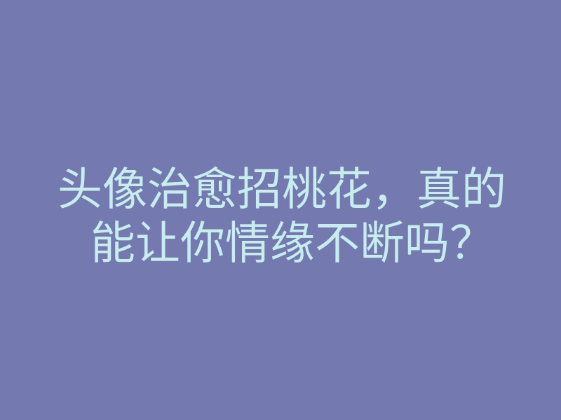 头像治愈招桃花,真的能让你情缘不断吗?