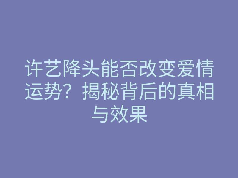许艺降头能否改变爱情运势?揭秘背后的真相与效果