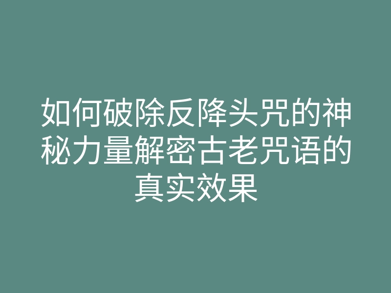 如何破除反降头咒的神秘力量解密古老咒语的真实效果