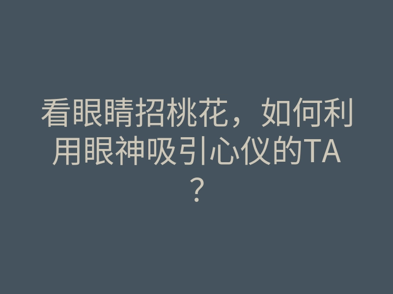 看眼睛招桃花，如何利用眼神吸引心仪的TA？
