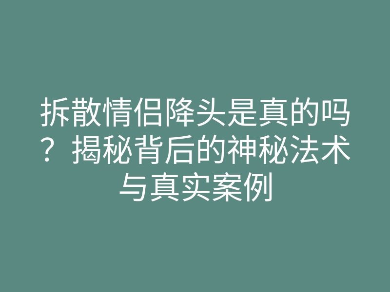 拆散情侣降头是真的吗?揭秘背后的神秘法术与真实案例