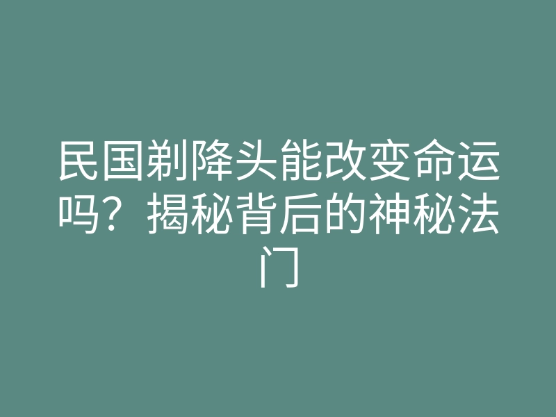 民国剃降头能改变命运吗?揭秘背后的神秘法门