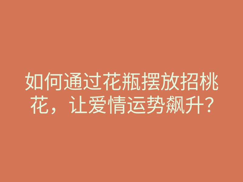如何通过花瓶摆放招桃花,让爱情运势飙升?