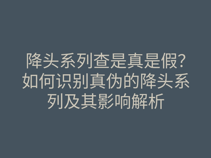 降头系列查是真是假?如何识别真伪的降头系列及其影响解析