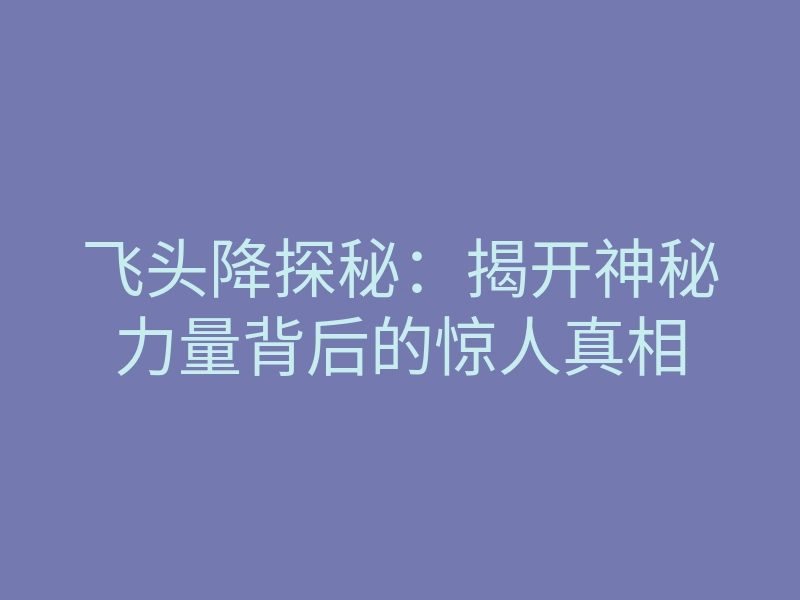 飞头降探秘：揭开神秘力量背后的惊人真相