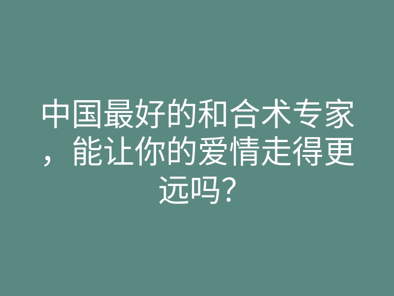 中国最好的和合术专家,能让你的爱情走得更远吗?