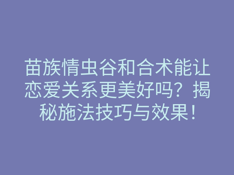 苗族情虫谷和合术能让恋爱关系更美好吗?揭秘施法技巧与效果!