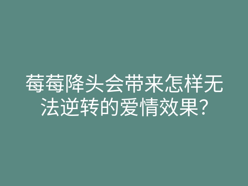 莓莓降头会带来怎样无法逆转的爱情效果?