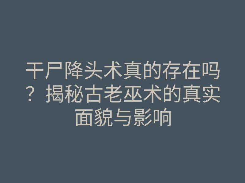 干尸降头术真的存在吗?揭秘古老巫术的真实面貌与影响