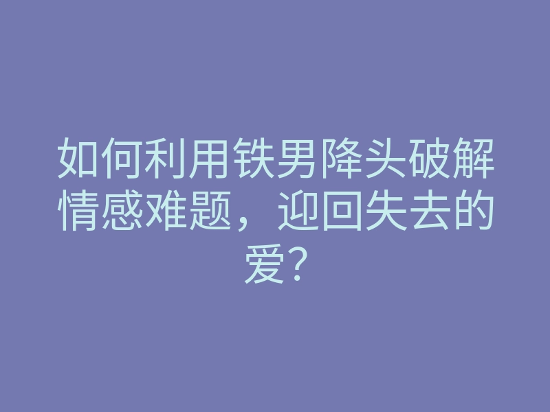如何利用铁男降头破解情感难题,迎回失去的爱?