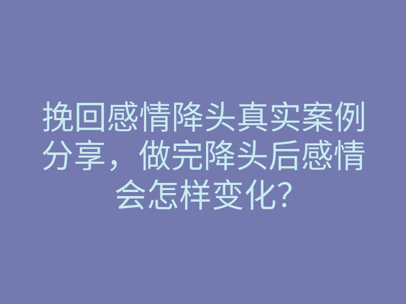 挽回感情降头真实案例分享，做完降头后感情会怎样变化？