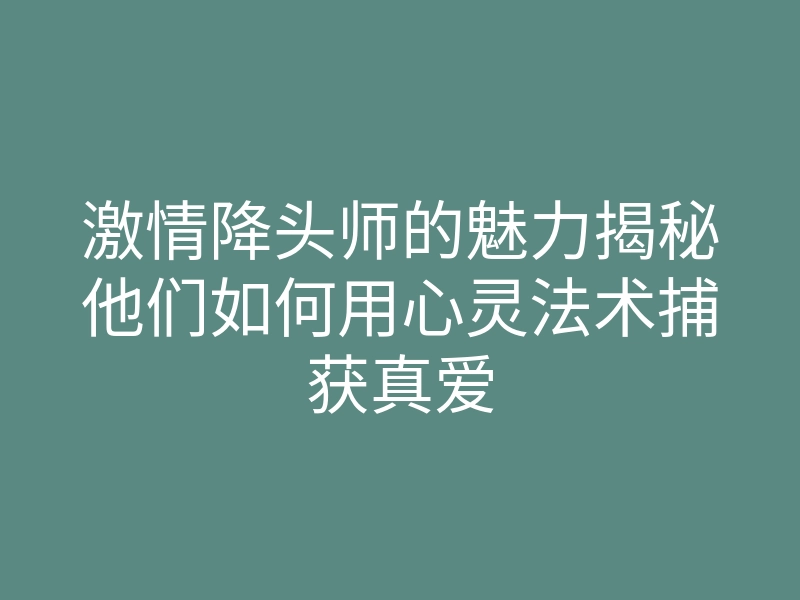 激情降头师的魅力揭秘他们如何用心灵法术捕获真爱