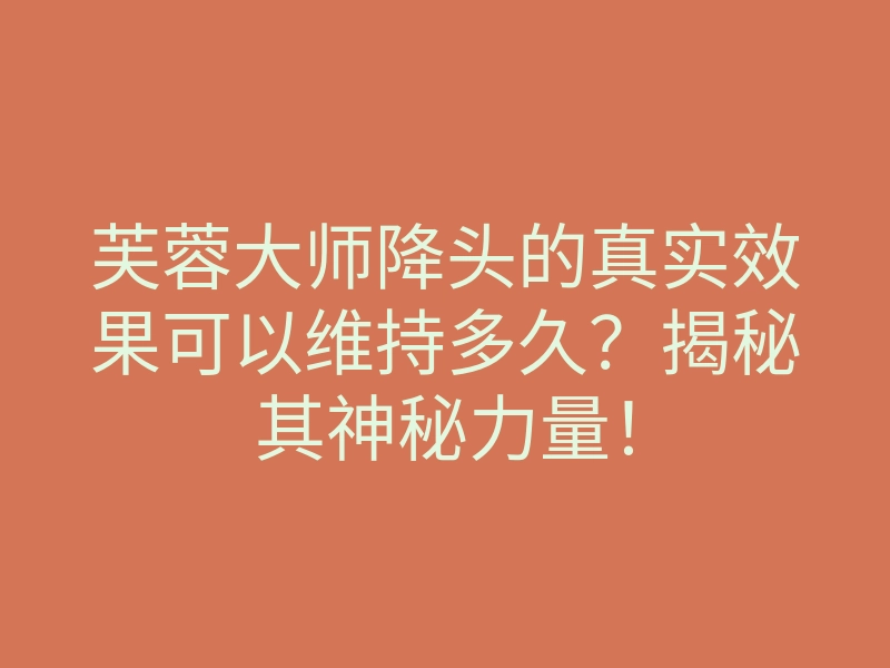 芙蓉大师降头的真实效果可以维持多久?揭秘其神秘力量!