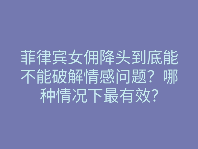 菲律宾女佣降头到底能不能破解情感问题?哪种情况下最有效?