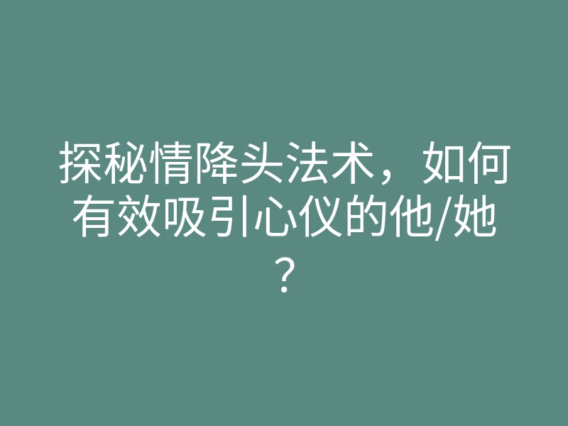 探秘情降头法术，如何有效吸引心仪的他/她？