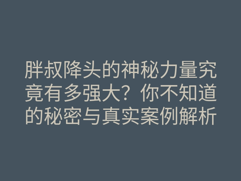 胖叔降头的神秘力量究竟有多强大?你不知道的秘密与真实案例解析