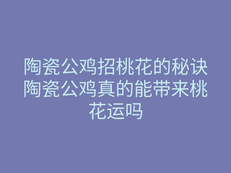 陶瓷公鸡招桃花的秘诀陶瓷公鸡真的能带来桃花运吗