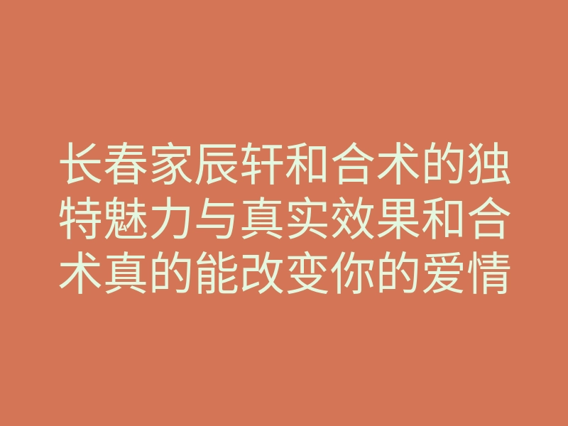 长春家辰轩和合术的独特魅力与真实效果和合术真的能改变你的爱情运吗