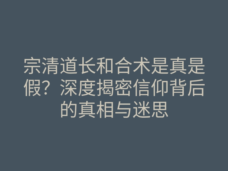 宗清道长和合术是真是假?深度揭密信仰背后的真相与迷思