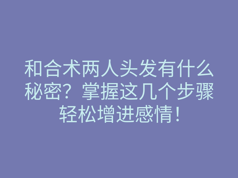 和合术两人头发有什么秘密?掌握这几个步骤轻松增进感情!