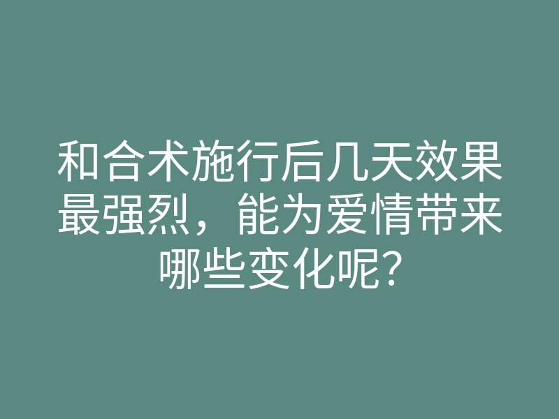 和合术施行后几天效果最强烈，能为爱情带来哪些变化呢？