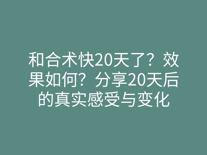 和合术快20天了?效果如何?分享20天后的真实感受与变化