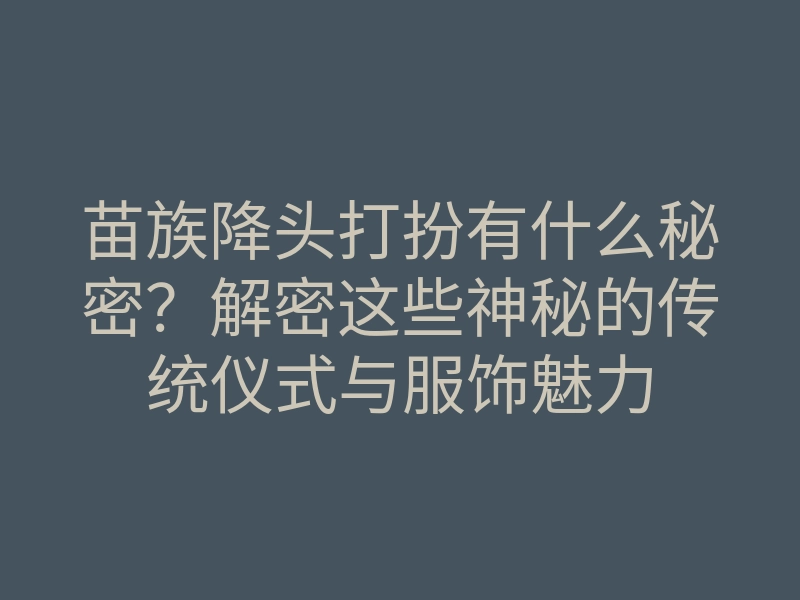 苗族降头打扮有什么秘密?解密这些神秘的传统仪式与服饰魅力
