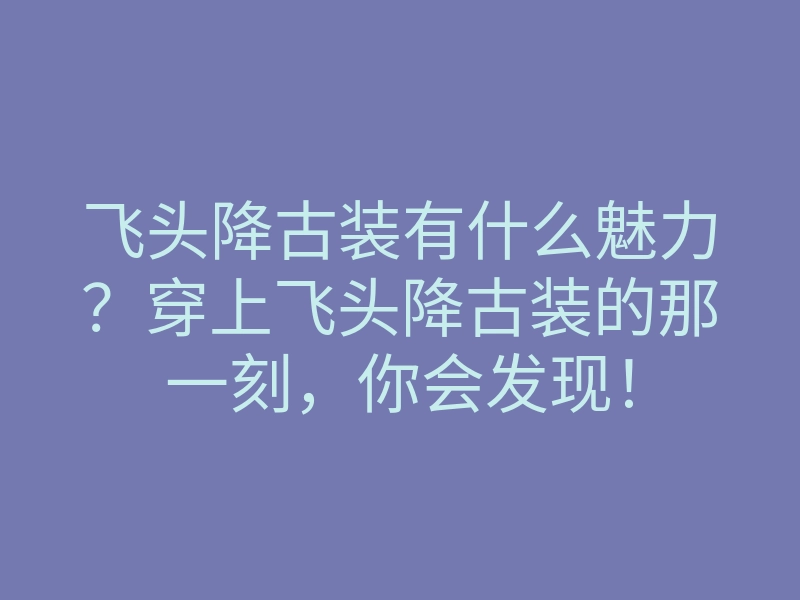 飞头降古装有什么魅力？穿上飞头降古装的那一刻，你会发现！