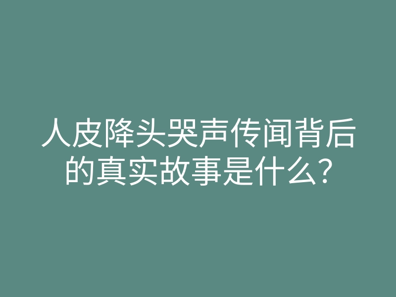 人皮降头哭声传闻背后的真实故事是什么?