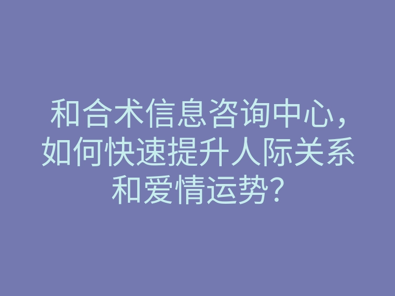 和合术信息咨询中心,如何快速提升人际关系和爱情运势?