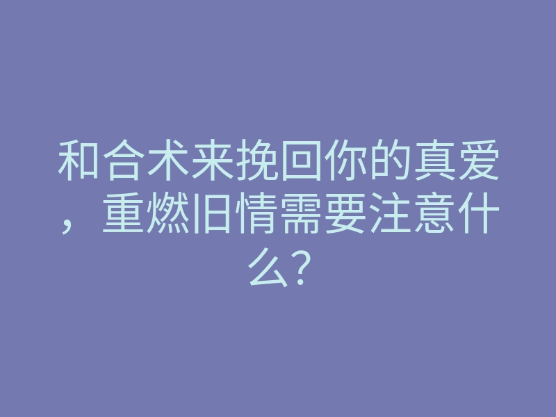 和合术来挽回你的真爱,重燃旧情需要注意什么?